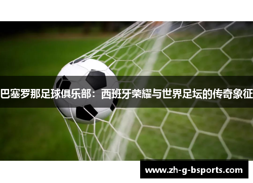 巴塞罗那足球俱乐部：西班牙荣耀与世界足坛的传奇象征