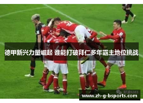德甲新兴力量崛起 谁能打破拜仁多年霸主地位挑战 德甲新兴力量崛起 谁能打破拜仁多年霸主地位挑战